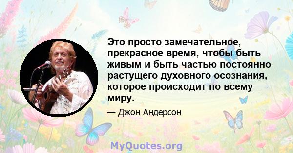 Это просто замечательное, прекрасное время, чтобы быть живым и быть частью постоянно растущего духовного осознания, которое происходит по всему миру.