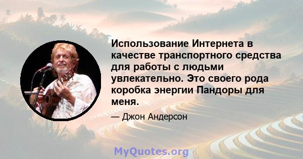 Использование Интернета в качестве транспортного средства для работы с людьми увлекательно. Это своего рода коробка энергии Пандоры для меня.