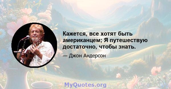 Кажется, все хотят быть американцем; Я путешествую достаточно, чтобы знать.