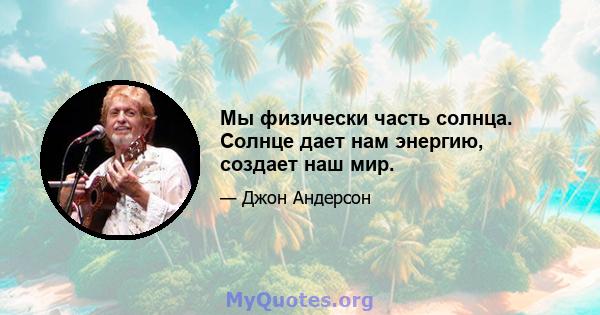 Мы физически часть солнца. Солнце дает нам энергию, создает наш мир.