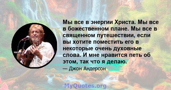 Мы все в энергии Христа. Мы все в божественном плане. Мы все в священном путешествии, если вы хотите поместить его в некоторые очень духовные слова. И мне нравится петь об этом, так что я делаю.