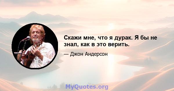 Скажи мне, что я дурак. Я бы не знал, как в это верить.