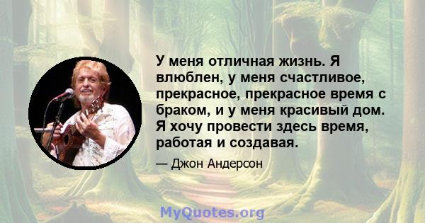 У меня отличная жизнь. Я влюблен, у меня счастливое, прекрасное, прекрасное время с браком, и у меня красивый дом. Я хочу провести здесь время, работая и создавая.