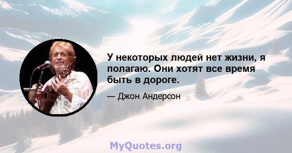 У некоторых людей нет жизни, я полагаю. Они хотят все время быть в дороге.