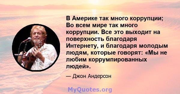 В Америке так много коррупции; Во всем мире так много коррупции. Все это выходит на поверхность благодаря Интернету, и благодаря молодым людям, которые говорят: «Мы не любим коррумпированных людей».