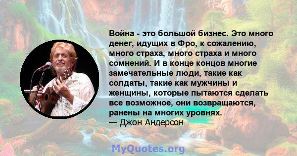 Война - это большой бизнес. Это много денег, идущих в Фро, к сожалению, много страха, много страха и много сомнений. И в конце концов многие замечательные люди, такие как солдаты, такие как мужчины и женщины, которые