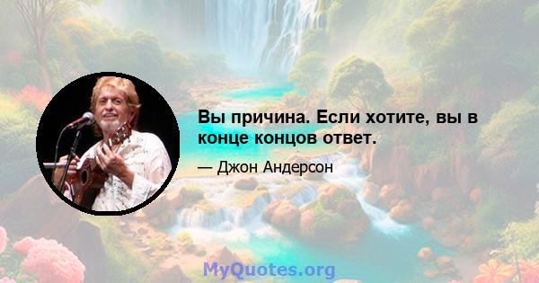 Вы причина. Если хотите, вы в конце концов ответ.