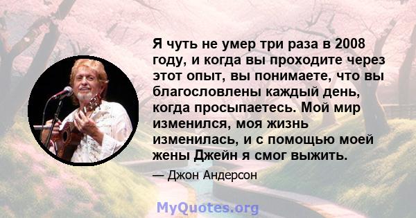 Я чуть не умер три раза в 2008 году, и когда вы проходите через этот опыт, вы понимаете, что вы благословлены каждый день, когда просыпаетесь. Мой мир изменился, моя жизнь изменилась, и с помощью моей жены Джейн я смог