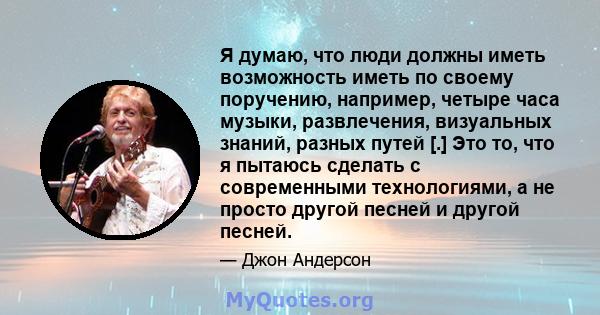 Я думаю, что люди должны иметь возможность иметь по своему поручению, например, четыре часа музыки, развлечения, визуальных знаний, разных путей [.] Это то, что я пытаюсь сделать с современными технологиями, а не просто 