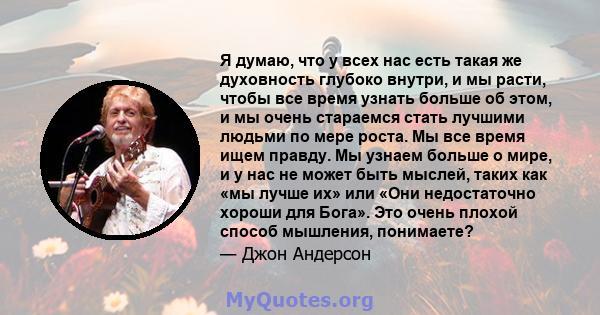 Я думаю, что у всех нас есть такая же духовность глубоко внутри, и мы расти, чтобы все время узнать больше об этом, и мы очень стараемся стать лучшими людьми по мере роста. Мы все время ищем правду. Мы узнаем больше о