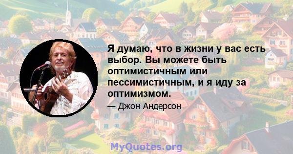 Я думаю, что в жизни у вас есть выбор. Вы можете быть оптимистичным или пессимистичным, и я иду за оптимизмом.