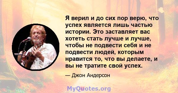 Я верил и до сих пор верю, что успех является лишь частью истории. Это заставляет вас хотеть стать лучше и лучше, чтобы не подвести себя и не подвести людей, которым нравится то, что вы делаете, и вы не тратите свой