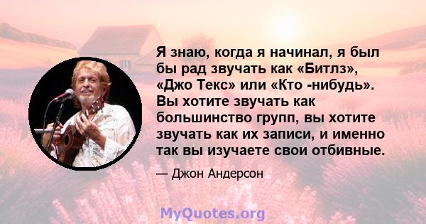 Я знаю, когда я начинал, я был бы рад звучать как «Битлз», «Джо Текс» или «Кто -нибудь». Вы хотите звучать как большинство групп, вы хотите звучать как их записи, и именно так вы изучаете свои отбивные.