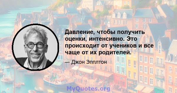 Давление, чтобы получить оценки, интенсивно. Это происходит от учеников и все чаще от их родителей.