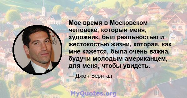 Мое время в Московском человеке, который меня, художник, был реальностью и жестокостью жизни, которая, как мне кажется, была очень важна, будучи молодым американцем, для меня, чтобы увидеть.