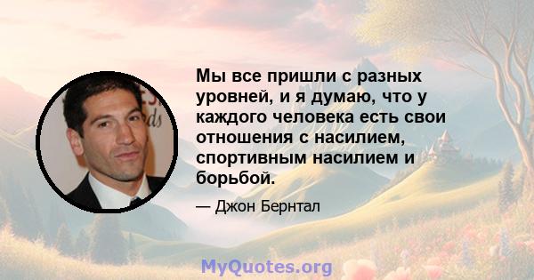 Мы все пришли с разных уровней, и я думаю, что у каждого человека есть свои отношения с насилием, спортивным насилием и борьбой.