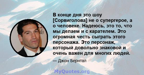 В конце дня это шоу [Сорвиголова] не о супергерое, а о человеке. Надеюсь, это то, что мы делаем и с карателем. Это огромная честь сыграть этого персонажа. Это персонаж, который довольно знаковой и очень важен для многих 