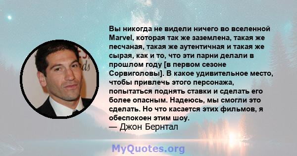 Вы никогда не видели ничего во вселенной Marvel, которая так же заземлена, такая же песчаная, такая же аутентичная и такая же сырая, как и то, что эти парни делали в прошлом году [в первом сезоне Сорвиголовы]. В какое