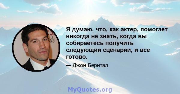 Я думаю, что, как актер, помогает никогда не знать, когда вы собираетесь получить следующий сценарий, и все готово.