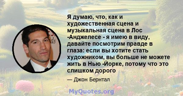 Я думаю, что, как и художественная сцена и музыкальная сцена в Лос -Анджелесе - я имею в виду, давайте посмотрим правде в глаза: если вы хотите стать художником, вы больше не можете жить в Нью -Йорке, потому что это