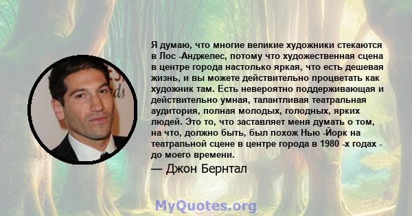 Я думаю, что многие великие художники стекаются в Лос -Анджелес, потому что художественная сцена в центре города настолько яркая, что есть дешевая жизнь, и вы можете действительно процветать как художник там. Есть