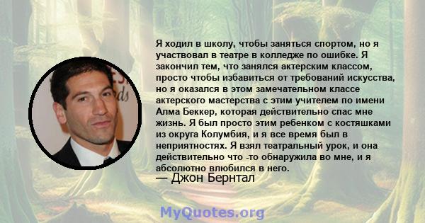 Я ходил в школу, чтобы заняться спортом, но я участвовал в театре в колледже по ошибке. Я закончил тем, что занялся актерским классом, просто чтобы избавиться от требований искусства, но я оказался в этом замечательном