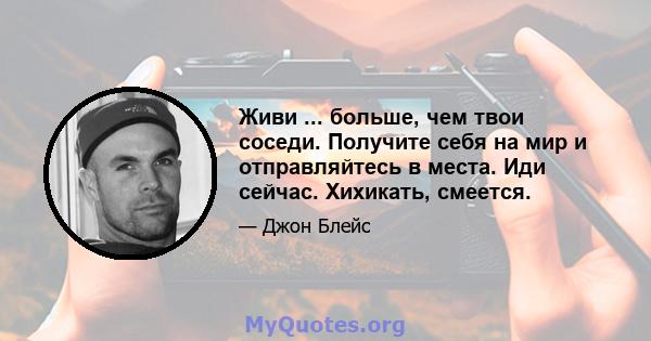 Живи ... больше, чем твои соседи. Получите себя на мир и отправляйтесь в места. Иди сейчас. Хихикать, смеется.