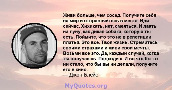 Живи больше, чем сосед. Получите себя на мир и отправляйтесь в места. Иди сейчас. Хихикать, нет, смеяться. И лаять на луну, как дикая собака, которую ты есть. Поймите, что это не в репетиции платья. Это все. Твоя жизнь. 