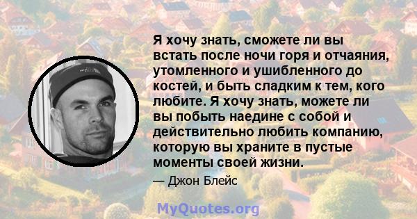 Я хочу знать, сможете ли вы встать после ночи горя и отчаяния, утомленного и ушибленного до костей, и быть сладким к тем, кого любите. Я хочу знать, можете ли вы побыть наедине с собой и действительно любить компанию,