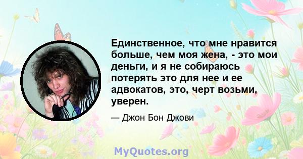 Единственное, что мне нравится больше, чем моя жена, - это мои деньги, и я не собираюсь потерять это для нее и ее адвокатов, это, черт возьми, уверен.