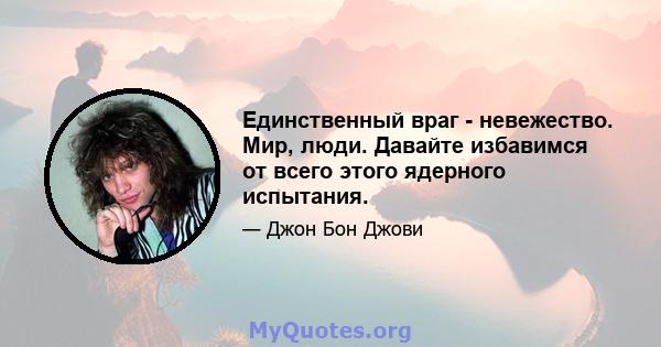 Единственный враг - невежество. Мир, люди. Давайте избавимся от всего этого ядерного испытания.