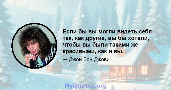 Если бы вы могли видеть себя так, как другие, вы бы хотели, чтобы вы были такими же красивыми, как и вы.