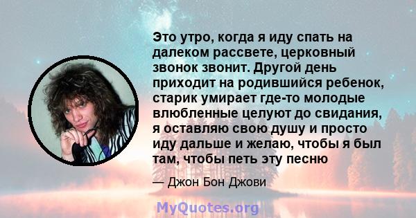 Это утро, когда я иду спать на далеком рассвете, церковный звонок звонит. Другой день приходит на родившийся ребенок, старик умирает где-то молодые влюбленные целуют до свидания, я оставляю свою душу и просто иду дальше 