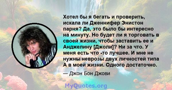 Хотел бы я бегать и проверить, искала ли Дженнифер Энистон парня? Да, это было бы интересно на минуту. Но будет ли я торговать в своей жизни, чтобы заставить ее и Анджелину [Джоли]? Ни за что. У меня есть что -то