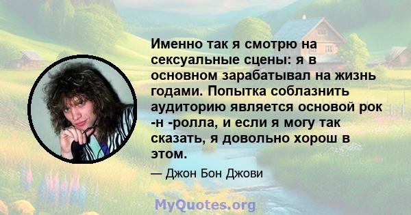 Именно так я смотрю на сексуальные сцены: я в основном зарабатывал на жизнь годами. Попытка соблазнить аудиторию является основой рок -н -ролла, и если я могу так сказать, я довольно хорош в этом.