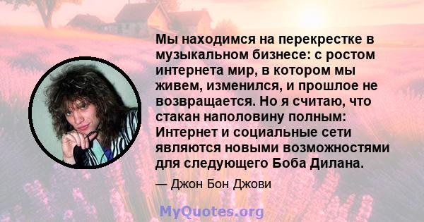 Мы находимся на перекрестке в музыкальном бизнесе: с ростом интернета мир, в котором мы живем, изменился, и прошлое не возвращается. Но я считаю, что стакан наполовину полным: Интернет и социальные сети являются новыми