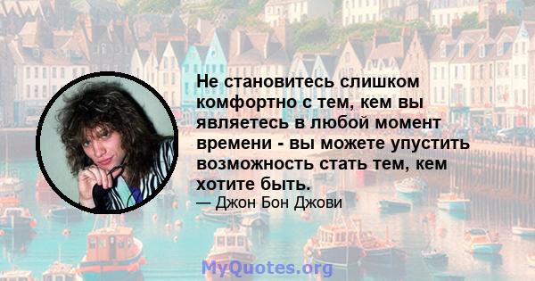 Не становитесь слишком комфортно с тем, кем вы являетесь в любой момент времени - вы можете упустить возможность стать тем, кем хотите быть.