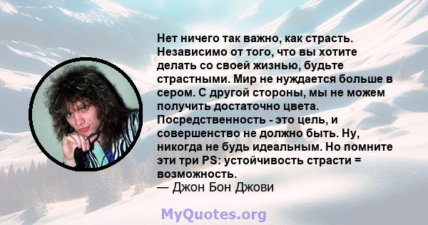 Нет ничего так важно, как страсть. Независимо от того, что вы хотите делать со своей жизнью, будьте страстными. Мир не нуждается больше в сером. С другой стороны, мы не можем получить достаточно цвета. Посредственность