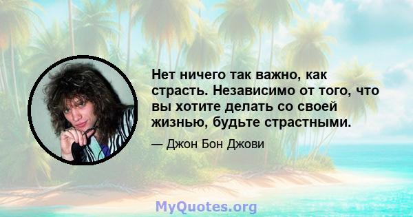 Нет ничего так важно, как страсть. Независимо от того, что вы хотите делать со своей жизнью, будьте страстными.