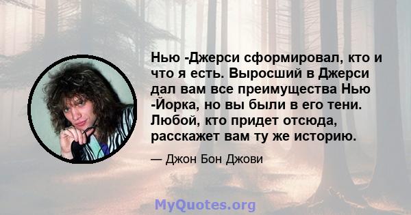 Нью -Джерси сформировал, кто и что я есть. Выросший в Джерси дал вам все преимущества Нью -Йорка, но вы были в его тени. Любой, кто придет отсюда, расскажет вам ту же историю.