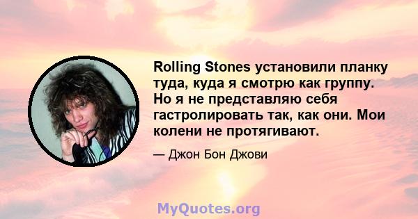 Rolling Stones установили планку туда, куда я смотрю как группу. Но я не представляю себя гастролировать так, как они. Мои колени не протягивают.