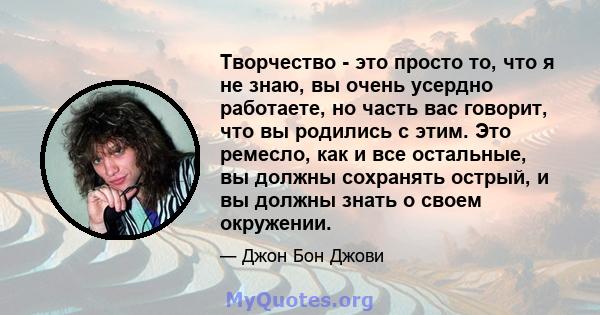 Творчество - это просто то, что я не знаю, вы очень усердно работаете, но часть вас говорит, что вы родились с этим. Это ремесло, как и все остальные, вы должны сохранять острый, и вы должны знать о своем окружении.