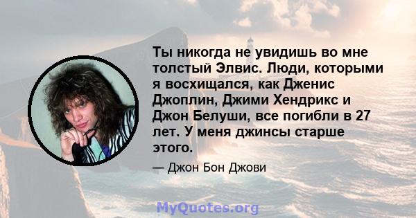 Ты никогда не увидишь во мне толстый Элвис. Люди, которыми я восхищался, как Дженис Джоплин, Джими Хендрикс и Джон Белуши, все погибли в 27 лет. У меня джинсы старше этого.