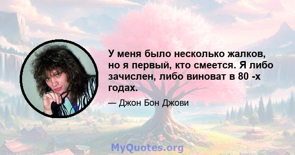 У меня было несколько жалков, но я первый, кто смеется. Я либо зачислен, либо виноват в 80 -х годах.