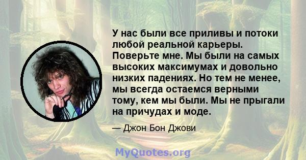 У нас были все приливы и потоки любой реальной карьеры. Поверьте мне. Мы были на самых высоких максимумах и довольно низких падениях. Но тем не менее, мы всегда остаемся верными тому, кем мы были. Мы не прыгали на