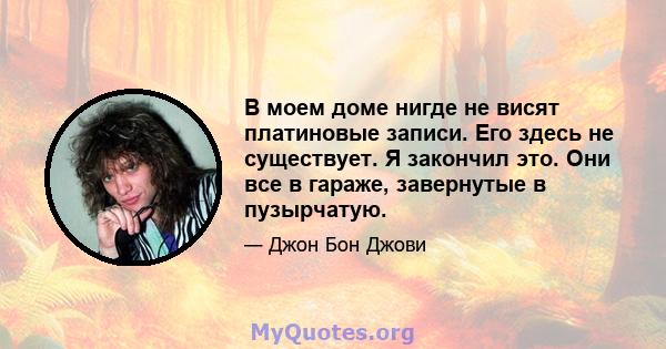 В моем доме нигде не висят платиновые записи. Его здесь не существует. Я закончил это. Они все в гараже, завернутые в пузырчатую.