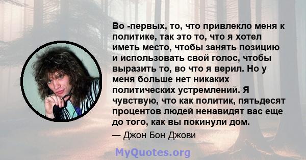 Во -первых, то, что привлекло меня к политике, так это то, что я хотел иметь место, чтобы занять позицию и использовать свой голос, чтобы выразить то, во что я верил. Но у меня больше нет никаких политических