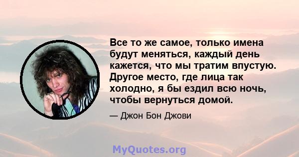 Все то же самое, только имена будут меняться, каждый день кажется, что мы тратим впустую. Другое место, где лица так холодно, я бы ездил всю ночь, чтобы вернуться домой.