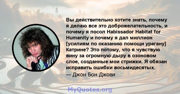 Вы действительно хотите знать, почему я делаю все это доброжелательность, и почему я посол Habissador Habitat for Humanity и почему я дал миллион [усилиям по оказанию помощи урагану] Катрине? Это потому, что я чувствую