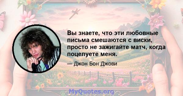 Вы знаете, что эти любовные письма смешаются с виски, просто не зажигайте матч, когда поцелуете меня.